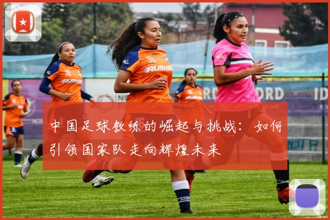 中国足球教练的崛起与挑战：如何引领国家队走向辉煌未来