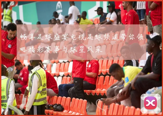 畅享足球盛宴电视足球频道带你领略精彩赛事与球星风采